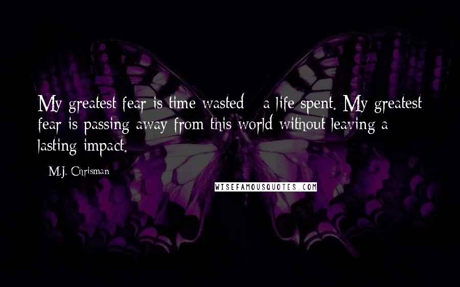 M.J. Chrisman Quotes: My greatest fear is time wasted - a life spent. My greatest fear is passing away from this world without leaving a lasting impact.