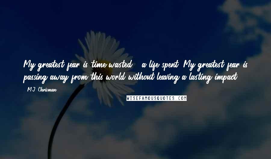 M.J. Chrisman Quotes: My greatest fear is time wasted - a life spent. My greatest fear is passing away from this world without leaving a lasting impact.