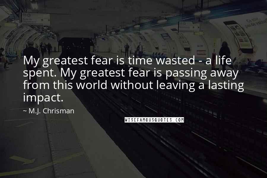 M.J. Chrisman Quotes: My greatest fear is time wasted - a life spent. My greatest fear is passing away from this world without leaving a lasting impact.