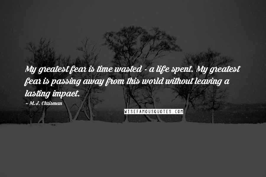 M.J. Chrisman Quotes: My greatest fear is time wasted - a life spent. My greatest fear is passing away from this world without leaving a lasting impact.