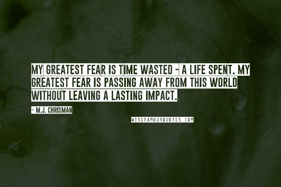 M.J. Chrisman Quotes: My greatest fear is time wasted - a life spent. My greatest fear is passing away from this world without leaving a lasting impact.