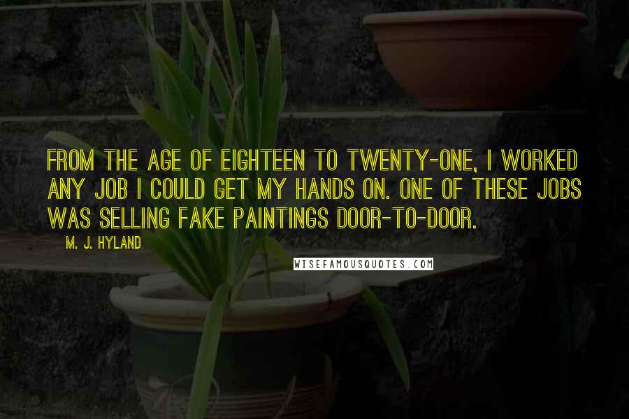 M. J. Hyland Quotes: From the age of eighteen to twenty-one, I worked any job I could get my hands on. One of these jobs was selling fake paintings door-to-door.