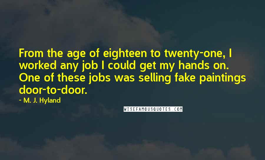 M. J. Hyland Quotes: From the age of eighteen to twenty-one, I worked any job I could get my hands on. One of these jobs was selling fake paintings door-to-door.