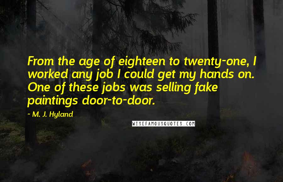 M. J. Hyland Quotes: From the age of eighteen to twenty-one, I worked any job I could get my hands on. One of these jobs was selling fake paintings door-to-door.