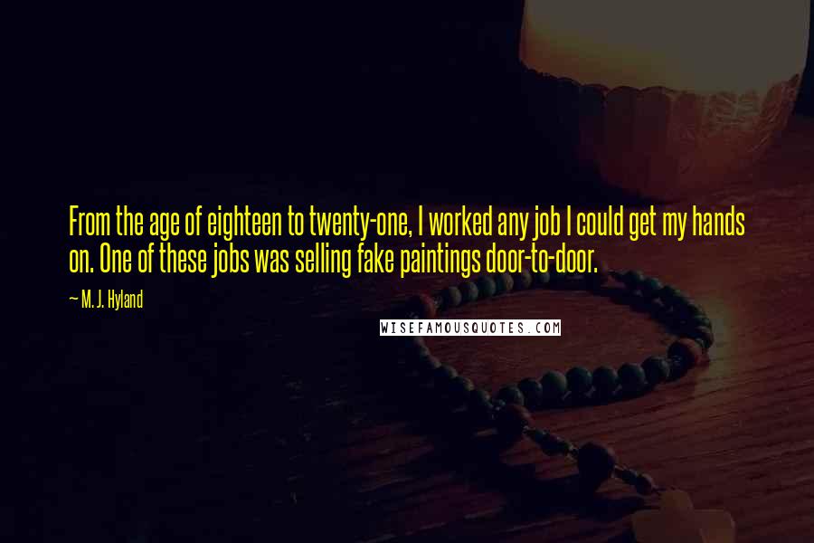 M. J. Hyland Quotes: From the age of eighteen to twenty-one, I worked any job I could get my hands on. One of these jobs was selling fake paintings door-to-door.