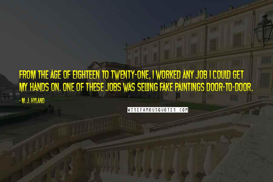 M. J. Hyland Quotes: From the age of eighteen to twenty-one, I worked any job I could get my hands on. One of these jobs was selling fake paintings door-to-door.