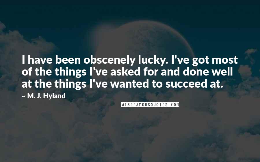 M. J. Hyland Quotes: I have been obscenely lucky. I've got most of the things I've asked for and done well at the things I've wanted to succeed at.