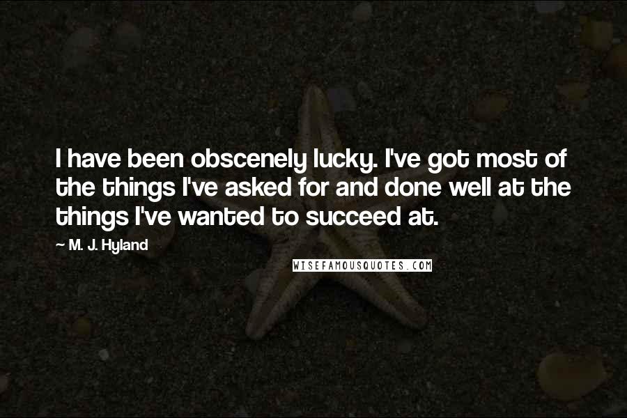 M. J. Hyland Quotes: I have been obscenely lucky. I've got most of the things I've asked for and done well at the things I've wanted to succeed at.