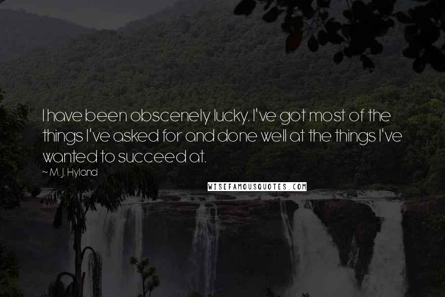 M. J. Hyland Quotes: I have been obscenely lucky. I've got most of the things I've asked for and done well at the things I've wanted to succeed at.