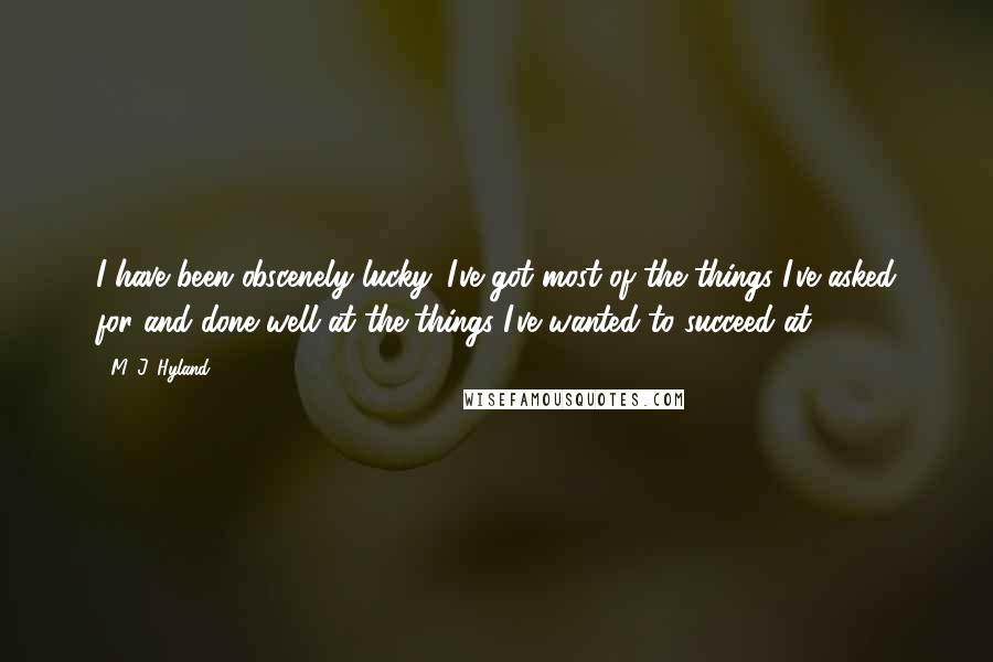 M. J. Hyland Quotes: I have been obscenely lucky. I've got most of the things I've asked for and done well at the things I've wanted to succeed at.