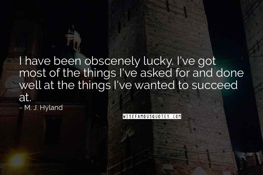 M. J. Hyland Quotes: I have been obscenely lucky. I've got most of the things I've asked for and done well at the things I've wanted to succeed at.