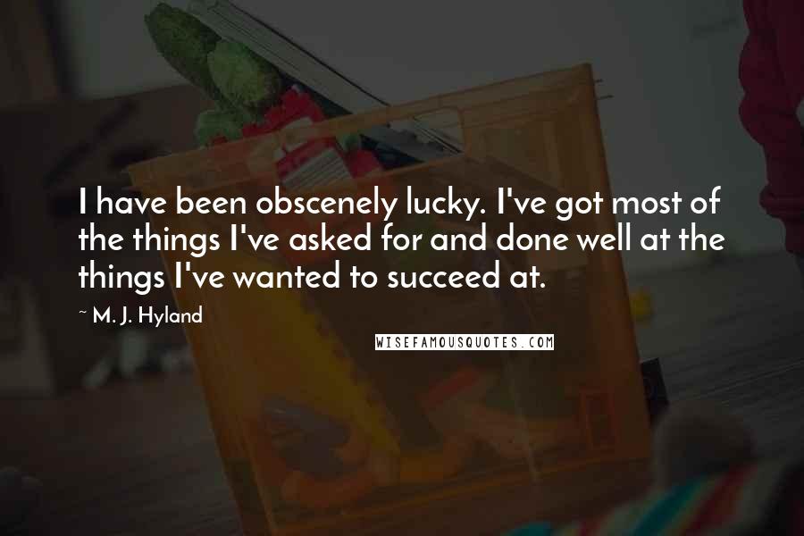 M. J. Hyland Quotes: I have been obscenely lucky. I've got most of the things I've asked for and done well at the things I've wanted to succeed at.