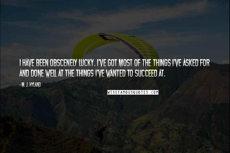 M. J. Hyland Quotes: I have been obscenely lucky. I've got most of the things I've asked for and done well at the things I've wanted to succeed at.