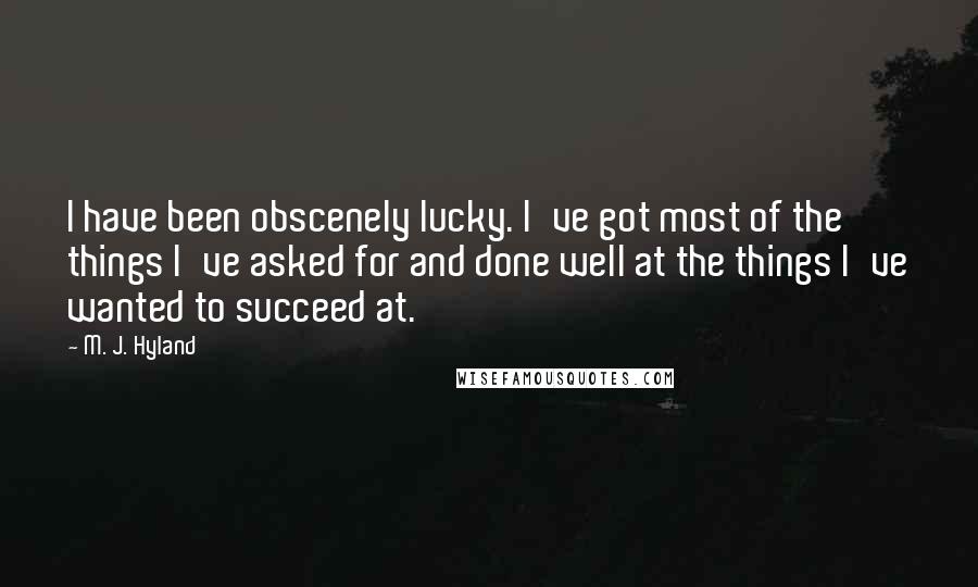 M. J. Hyland Quotes: I have been obscenely lucky. I've got most of the things I've asked for and done well at the things I've wanted to succeed at.