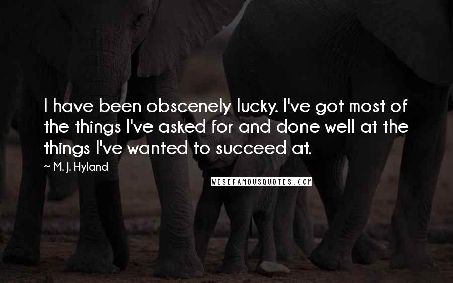 M. J. Hyland Quotes: I have been obscenely lucky. I've got most of the things I've asked for and done well at the things I've wanted to succeed at.