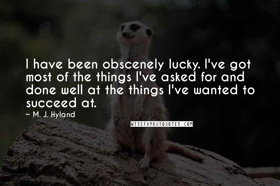 M. J. Hyland Quotes: I have been obscenely lucky. I've got most of the things I've asked for and done well at the things I've wanted to succeed at.