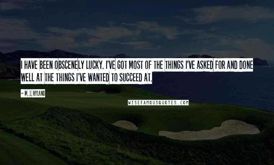 M. J. Hyland Quotes: I have been obscenely lucky. I've got most of the things I've asked for and done well at the things I've wanted to succeed at.