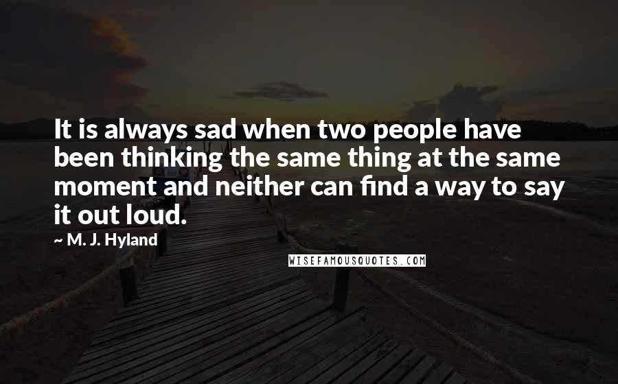 M. J. Hyland Quotes: It is always sad when two people have been thinking the same thing at the same moment and neither can find a way to say it out loud.