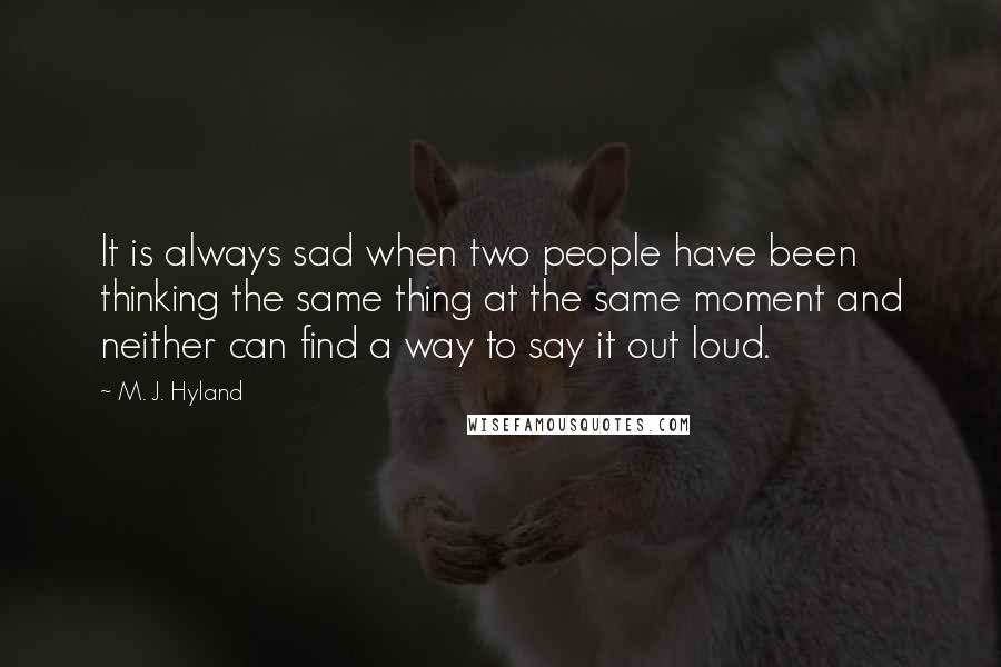 M. J. Hyland Quotes: It is always sad when two people have been thinking the same thing at the same moment and neither can find a way to say it out loud.