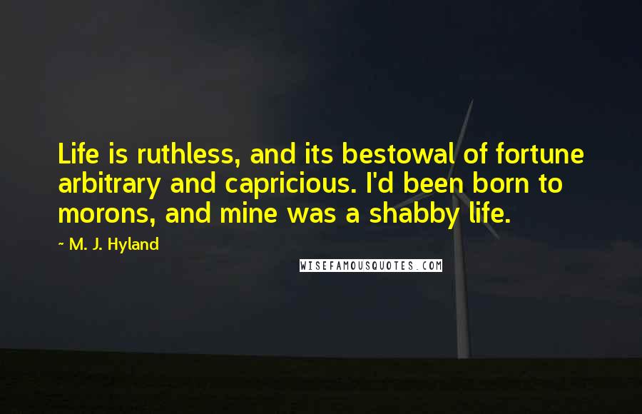 M. J. Hyland Quotes: Life is ruthless, and its bestowal of fortune arbitrary and capricious. I'd been born to morons, and mine was a shabby life.