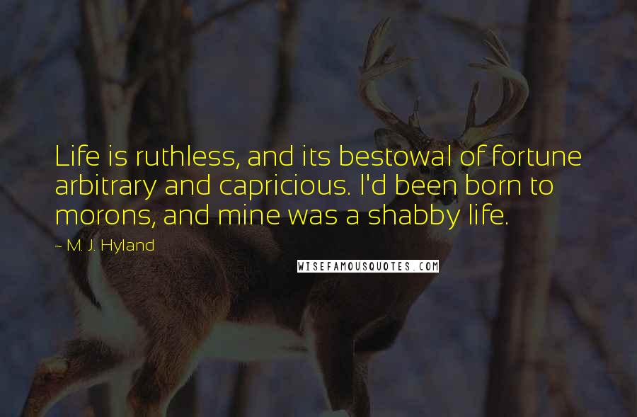 M. J. Hyland Quotes: Life is ruthless, and its bestowal of fortune arbitrary and capricious. I'd been born to morons, and mine was a shabby life.