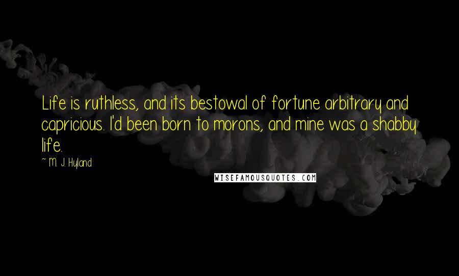 M. J. Hyland Quotes: Life is ruthless, and its bestowal of fortune arbitrary and capricious. I'd been born to morons, and mine was a shabby life.