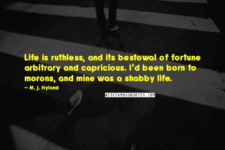 M. J. Hyland Quotes: Life is ruthless, and its bestowal of fortune arbitrary and capricious. I'd been born to morons, and mine was a shabby life.