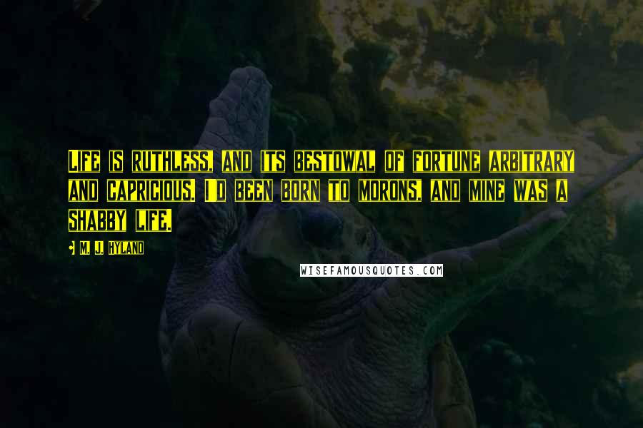 M. J. Hyland Quotes: Life is ruthless, and its bestowal of fortune arbitrary and capricious. I'd been born to morons, and mine was a shabby life.