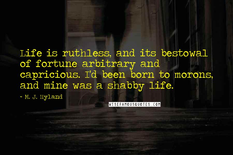 M. J. Hyland Quotes: Life is ruthless, and its bestowal of fortune arbitrary and capricious. I'd been born to morons, and mine was a shabby life.