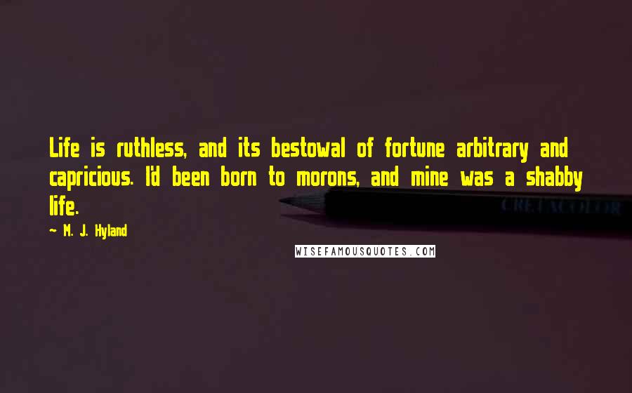 M. J. Hyland Quotes: Life is ruthless, and its bestowal of fortune arbitrary and capricious. I'd been born to morons, and mine was a shabby life.