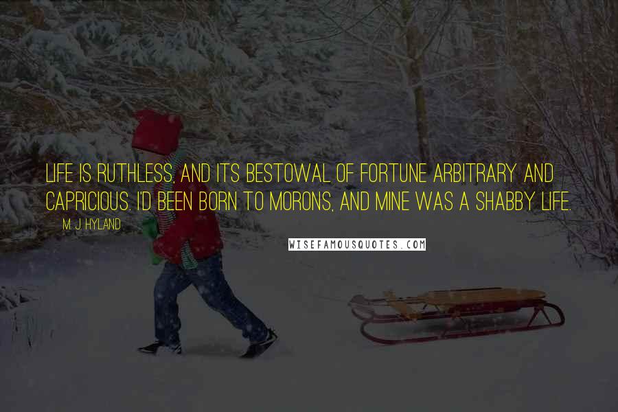 M. J. Hyland Quotes: Life is ruthless, and its bestowal of fortune arbitrary and capricious. I'd been born to morons, and mine was a shabby life.