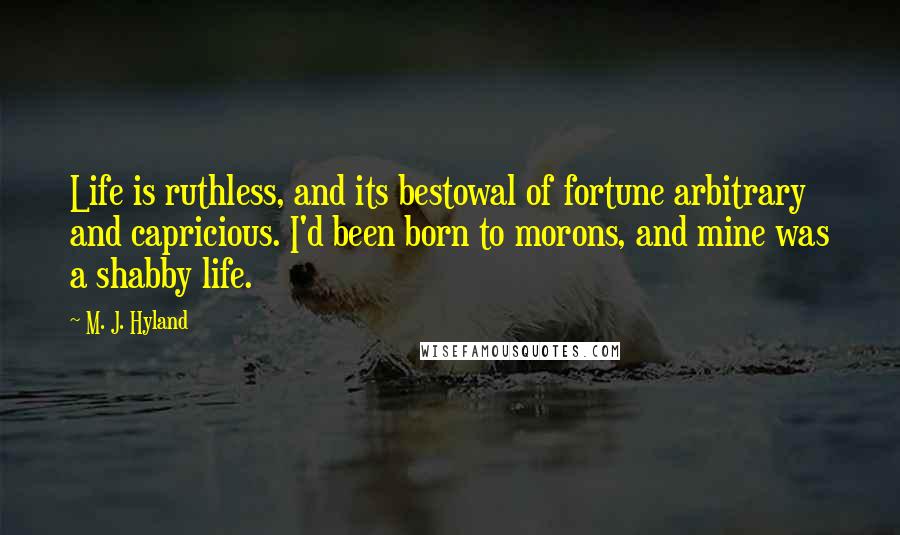 M. J. Hyland Quotes: Life is ruthless, and its bestowal of fortune arbitrary and capricious. I'd been born to morons, and mine was a shabby life.