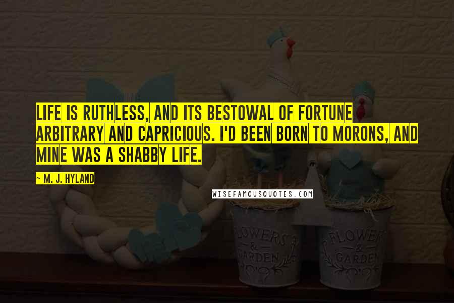 M. J. Hyland Quotes: Life is ruthless, and its bestowal of fortune arbitrary and capricious. I'd been born to morons, and mine was a shabby life.