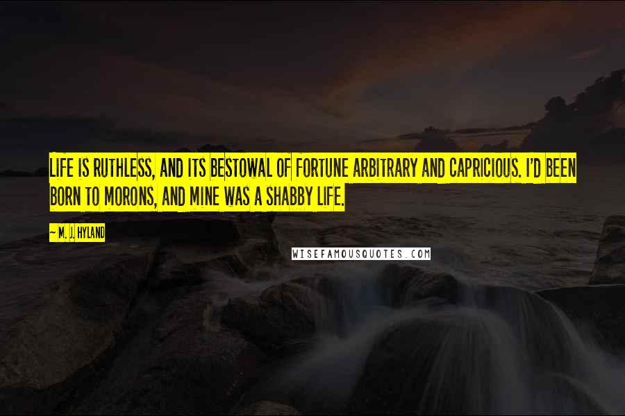 M. J. Hyland Quotes: Life is ruthless, and its bestowal of fortune arbitrary and capricious. I'd been born to morons, and mine was a shabby life.