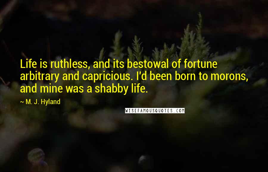 M. J. Hyland Quotes: Life is ruthless, and its bestowal of fortune arbitrary and capricious. I'd been born to morons, and mine was a shabby life.
