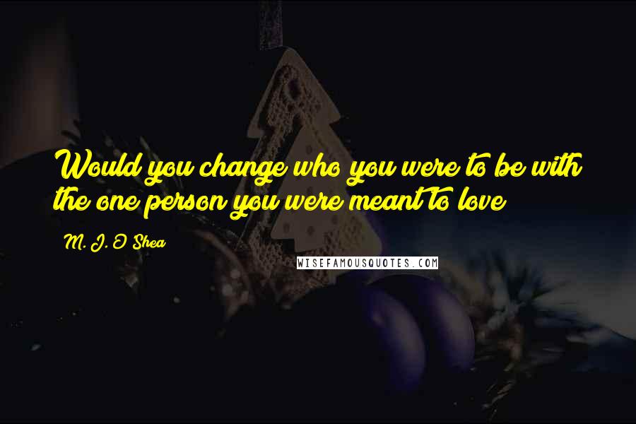 M. J. O'Shea Quotes: Would you change who you were to be with the one person you were meant to love?