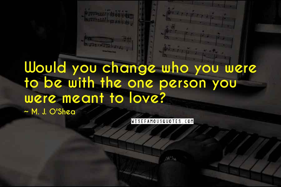 M. J. O'Shea Quotes: Would you change who you were to be with the one person you were meant to love?