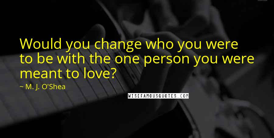 M. J. O'Shea Quotes: Would you change who you were to be with the one person you were meant to love?