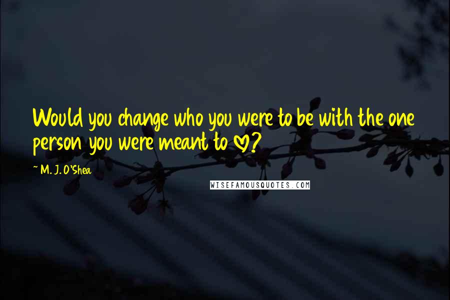 M. J. O'Shea Quotes: Would you change who you were to be with the one person you were meant to love?