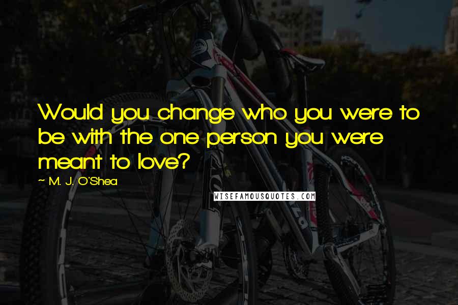 M. J. O'Shea Quotes: Would you change who you were to be with the one person you were meant to love?