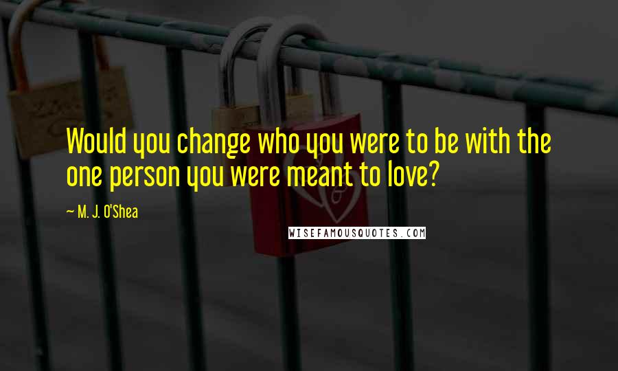M. J. O'Shea Quotes: Would you change who you were to be with the one person you were meant to love?