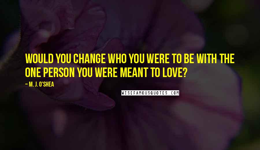 M. J. O'Shea Quotes: Would you change who you were to be with the one person you were meant to love?