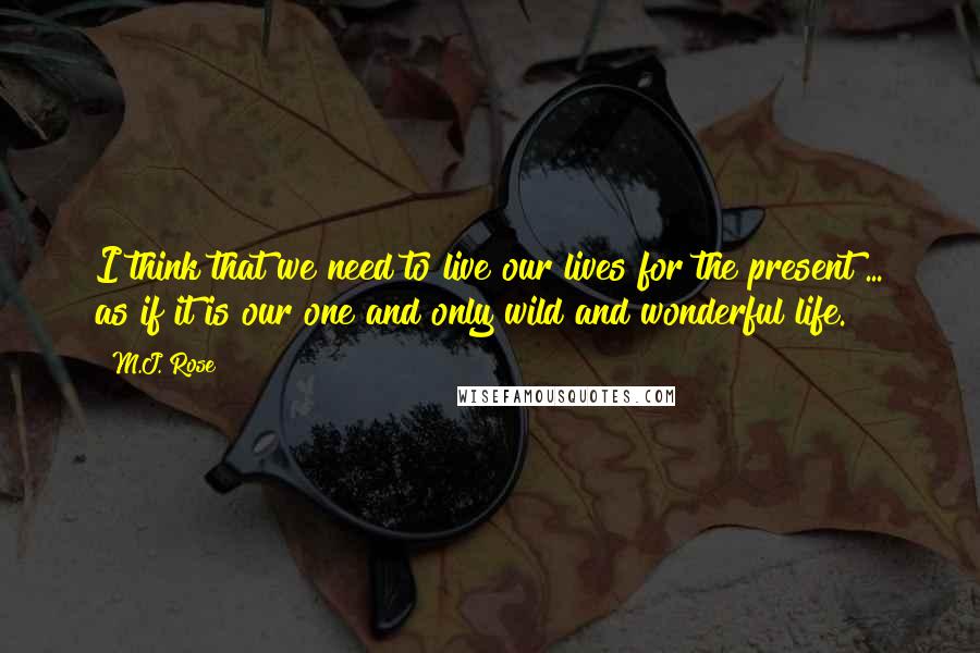 M.J. Rose Quotes: I think that we need to live our lives for the present ... as if it is our one and only wild and wonderful life.