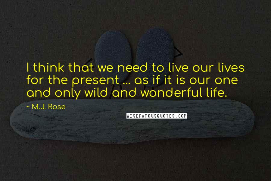 M.J. Rose Quotes: I think that we need to live our lives for the present ... as if it is our one and only wild and wonderful life.