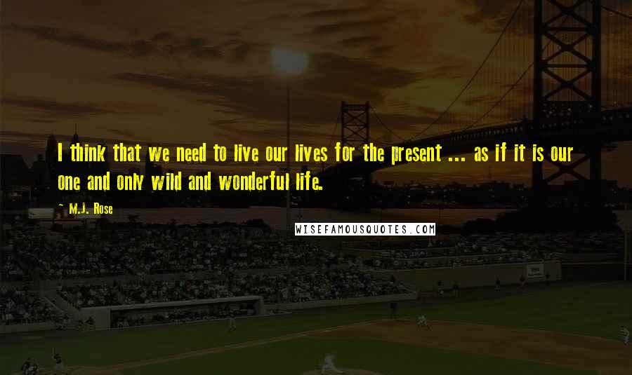 M.J. Rose Quotes: I think that we need to live our lives for the present ... as if it is our one and only wild and wonderful life.