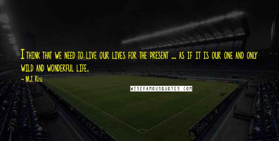 M.J. Rose Quotes: I think that we need to live our lives for the present ... as if it is our one and only wild and wonderful life.