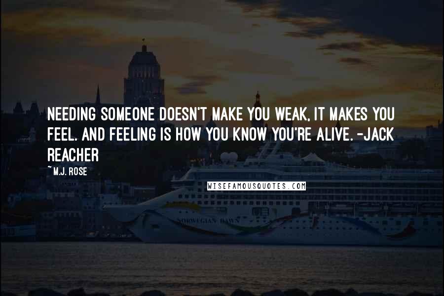 M.J. Rose Quotes: Needing someone doesn't make you weak, it makes you feel. And feeling is how you know you're alive. -Jack Reacher