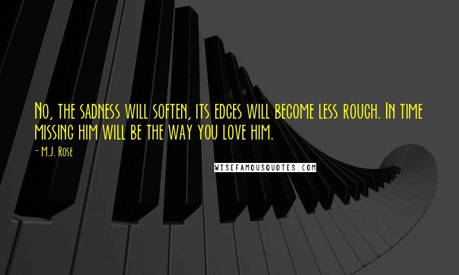 M.J. Rose Quotes: No, the sadness will soften, its edges will become less rough. In time missing him will be the way you love him.