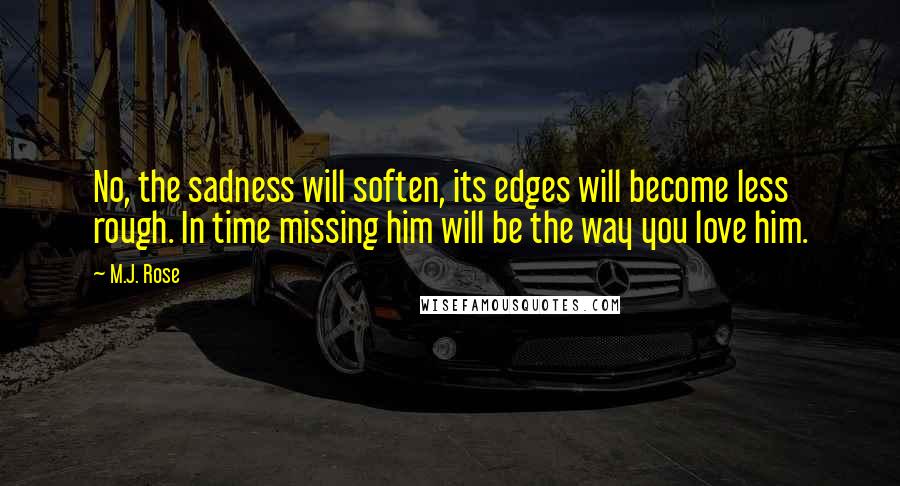 M.J. Rose Quotes: No, the sadness will soften, its edges will become less rough. In time missing him will be the way you love him.