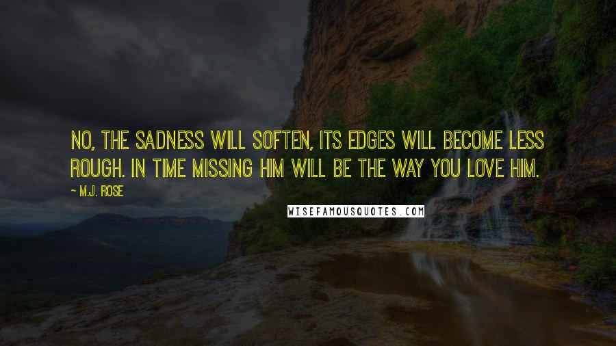 M.J. Rose Quotes: No, the sadness will soften, its edges will become less rough. In time missing him will be the way you love him.